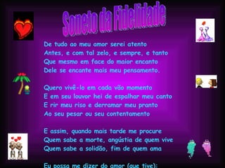 Soneto da Fidelidade De tudo ao meu amor serei atento Antes, e com tal zelo, e sempre, e tanto Que mesmo em face do maior encanto Dele se encante mais meu pensamento. Quero vivê-lo em cada vão momento E em seu louvor hei de espalhar meu canto E rir meu riso e derramar meu pranto Ao seu pesar ou seu contentamento E assim, quando mais tarde me procure Quem sabe a morte, angústia de quem vive Quem sabe a solidão, fim de quem ama Eu possa me dizer do amor (que tive): Que não seja imortal, posto que é chama Mas que seja infinito enquanto dure. 