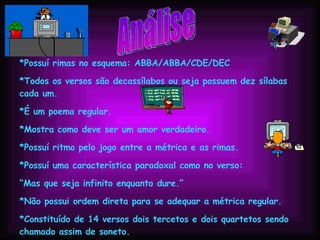 Análise *Possuí rimas no esquema: ABBA/ABBA/CDE/DEC *Todos os versos são decassílabos ou seja possuem dez sílabas cada um. *É um poema regular. *Mostra como deve ser um amor verdadeiro. *Possuí ritmo pelo jogo entre a métrica e as rimas. *Possuí uma característica paradoxal como no verso: “ Mas que seja infinito enquanto dure.” *Não possui ordem direta para se adequar a métrica regular. *Constituído de 14 versos dois tercetos e dois quartetos sendo chamado assim de soneto. *Possuí intertextualidade com um soneto de Camões. 