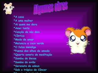 Algumas obras *A casa  *A uma mulher  *Ai quem me dera  *Amei tanto  *Canção de nós dois  *Cântico  *Medo de amar  *Melancia e coco verde  *O falso mendigo  *Poema dos olhos da amada  *Quarto soneto de meditação  *Samba de Gesse  *Samba do avião  *Serenata do adeus  *Sob o trópico de Câncer  *Soneto da intimidade  *Tomara  *Valsa de Eurídice  