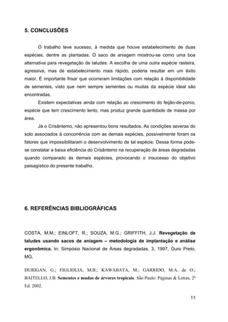 5. CONCLUSÕES


        O trabalho teve sucesso, á medida que houve estabelecimento de duas
espécies, dentre as plantadas. O saco de aniagem mostrou-se como uma boa
alternativa para revegetação de taludes. A escolha de uma outra espécie rasteira,
agressiva, mas de estabelecimento mais rápido, poderia resultar em um êxito
maior. É importante frisar que ocorreram limitações com relação à disponibilidade
de sementes, visto que nem sempre sementes ou mudas da espécie ideal são
encontradas.
        Existem expectativas ainda com relação ao crescimento do feijão-de-porco,
espécie que tem crescimento lento, mas produz grande quantidade de massa por
área.
        Já o Crisântemo, não apresentou bons resultados. As condições severas do
solo associados à concorrência com as demais espécies, possivelmente foram os
fatores que impossibilitaram o desenvolvimento de tal espécie. Dessa forma pode-
se constatar a baixa eficiência do Crisântemo na recuperação de áreas degradadas
quando comparado às demais espécies, provocando o insucesso do objetivo
paisagístico do presente trabalho.




6. REFERÊNCIAS BIBLIOGRÁFICAS



COSTA, M.M.; EINLOFT, R.; SOUZA, M.G.; GRIFFITH, J.J. Revegetação de
taludes usando sacos de aniagem – metodologia de implantação e análise
ergonômica. In: Simpósio Nacional de Áreas degradadas, 3, 1997, Ouro Preto,
MG.

DURIGAN, G.; FIGLIOLIA, M.B.; KAWABATA, M.; GARRIDO, M.A. de O.;
BAITELLO, J.B. Sementes e mudas de árvores tropicais. São Paulo: Páginas & Letras, 2ª
Ed. 2002.

                                                                                  11
 