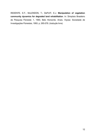 REDENTE, E.F.; McLENDON, T.; DePUIT, E.J. Manipulation of vegetation
community dynamics for degraded land rehabilitation. In: Simpósio Brasileiro
de Pesquisa Florestal, 1, 1993, Belo Horizonte. Anais. Viçosa: Sociedade de
Investigações Florestais, 1993. p. 265-278. (tradução livre)




                                                                         12
 
