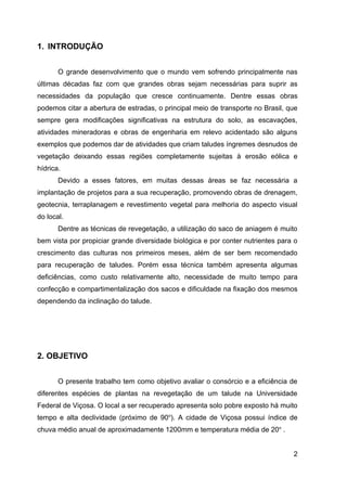 1. INTRODUÇÃO


       O grande desenvolvimento que o mundo vem sofrendo principalmente nas
últimas décadas faz com que grandes obras sejam necessárias para suprir as
necessidades da população que cresce continuamente. Dentre essas obras
podemos citar a abertura de estradas, o principal meio de transporte no Brasil, que
sempre gera modificações significativas na estrutura do solo, as escavações,
atividades mineradoras e obras de engenharia em relevo acidentado são alguns
exemplos que podemos dar de atividades que criam taludes íngremes desnudos de
vegetação deixando essas regiões completamente sujeitas à erosão eólica e
hídrica.
       Devido a esses fatores, em muitas dessas áreas se faz necessária a
implantação de projetos para a sua recuperação, promovendo obras de drenagem,
geotecnia, terraplanagem e revestimento vegetal para melhoria do aspecto visual
do local.
       Dentre as técnicas de revegetação, a utilização do saco de aniagem é muito
bem vista por propiciar grande diversidade biológica e por conter nutrientes para o
crescimento das culturas nos primeiros meses, além de ser bem recomendado
para recuperação de taludes. Porém essa técnica também apresenta algumas
deficiências, como custo relativamente alto, necessidade de muito tempo para
confecção e compartimentalização dos sacos e dificuldade na fixação dos mesmos
dependendo da inclinação do talude.




2. OBJETIVO


       O presente trabalho tem como objetivo avaliar o consórcio e a eficiência de
diferentes espécies de plantas na revegetação de um talude na Universidade
Federal de Viçosa. O local a ser recuperado apresenta solo pobre exposto há muito
tempo e alta declividade (próximo de 90o). A cidade de Viçosa possui índice de
chuva médio anual de aproximadamente 1200mm e temperatura média de 20o .


                                                                                 2
 