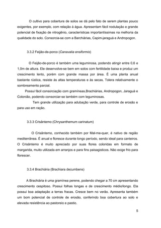 O cultivo para cobertura de solos se dá pelo fato de serem plantas pouco
exigentes, por exemplo, com relação à água. Apresentam fácil nodulação e grande
potencial de fixação de nitrogênio, características importantíssimas na melhoria da
qualidade do solo. Consorcia-se com a Barchiárias, Capim-jaraguá e Andropogon.



       3.3.2 Feijão-de-porco (Canavalia ensiformis)


        O Feijão-de-porco é também uma leguminosa, podendo atingir entre 0,6 e
1,0m de altura. Ele desenvolve-se bem em solos com fertilidade baixa e produz um
crescimento lento, porém com grande massa por área. É uma planta anual
bastante rústica, resiste às altas temperaturas e às secas. Tolera relativamente o
sombreamento parcial.
     Possui fácil consorciação com gramíneas,Brachiárias, Andropogon, Jaraguá e
Colonião, podendo consorciar-se também com leguminosas.
             Tem grande utilização para adubação verde, para controle de erosão e
para uso em ração.



       3.3.3 Crisântemo (Chrysanthemum carinatum)


             O Crisântemo, conhecido também por Mal-me-quer, é nativo de região
mediterrânea. É anual e floresce durante longo período, sendo ideal para canteiros.
O Crisântemo é muito apreciado por suas flores coloridas em formato de
margarida, muito utilizada em arranjos e para fins paisagisticos. Não exige frio para
florescer.



       3.3.4 Brachiária (Brachiara decumbens)


      A Brachiária é uma gramínea perene, podendo chegar a 70 cm apresentando
crescimento cespitoso. Possui folhas longas e de crescimento médio/longo. Ela
possui boa adaptação a terras fracas. Cresce bem no verão. Apresenta também
um bom potencial de controle de erosão, conferindo boa cobertura ao solo e
elevada resistência ao pastoreio e pastio.

                                                                                   5
 