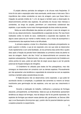 O projeto alternou períodos de estiagem e de chuvas mais freqüentes. O
início foi de calor e exposição solar mais acentuada, sendo esse o mais seco. Daí a
importância das visitas constantes ao saco de aniagem, para que fosse feita a
irrigação da parcela (média de 1 a 2L de água) e também para a observação do
desenvolvimento primário das espécies. Os períodos de chuvas mais intensas e
constantes, ao longo do projeto, permitiram um crescimento substancial das
espécies, o que resultou numa maior homogeneização da área verde da parcela.
          Notou-se certa dificuldade das plantas em perfurar o saco de aniagem no
início de seu desenvolvimento, impossibilitando a expansão de tais. Por isso foram
realizados cortes no tecido do saco, viabilizando a expansão das espécies. Em
alguns casos optou-se por manter a malha intacta, com o intuito de acompanhar o
comportamento das espécies frente a tal dificuldade.
          A primeira espécie a brotar foi a Brachiária, localizada principalmente na
parte superior à direita, o que já era esperado uma vez que esta se desenvolve
muito rapidamente e com certa facilidade. Já nos primeiros dias (entre três e quatro
dias) após a fixação da parcela foram detectados os primeiros sinais da planta no
saco de aniagem. Assim, ela deu “início” ao desenvolvimento em consórcio das
espécies subseqüentes. Posteriormente, notou-se o aparecimento da Crotolária em
vários pontos do saco, pode ser pelo fato de exigir pouca água e por ter grande
potencial de fixação biológica de nitrogênio.
            O Crisântemo foi utilizado para testes de fins paisagísticos, mas não
conseguiu se desenvolver em consórcio com as demais espécies. Provavelmente
por não apresentar uma tendência e capacidade de consorciar-se com as espécies
vizinhas e também pelas características do solo.
            O feijão-de-porco não se desenvolveu como esperado, o que pode ter
acontecido devido à competição, à qualidade das sementes ou mesmo ao tempo
insuficiente para germinação de tais espécies, uma vez que seu crescimento é
lento.
            Durante a realização do trabalho, notificamos a presença de formigas
atacando, principalmente, as Brachiárias. Sabe-se que as Brachiárias apresentam
tendência ao ataque de formigas, mas tal ataque não foi de grande expressão. As
espécies de formigas que atacam essas plantas são, geralmente, as Saúvas (Atta
spp.) e as Quenquéns (Acromyrmex spp.), porém não foi possível detectar qual era
a espécie presente no experimento.
                                                                                  8
 