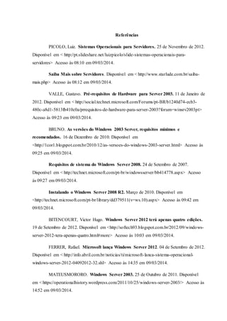 Referências
PICOLO, Luiz. Sistemas Operacionais para Servidores. 25 de Novembro de 2012.
Disponível em < http://pt.slideshare.net/luizpicolo/slide-sistemas-operacionais-para-
servidores> Acesso às 08:10 em 09/03/2014.
Saiba Mais sobre Servidores. Disponível em < http://www.starlude.com.br/saiba-
mais.php> Acesso às 08:12 em 09/03/2014.
VALLE, Gustavo. Pré-requisitos de Hardware para Server 2003. 11 de Janeiro de
2012. Disponível em < http://social.technet.microsoft.com/Forums/pt-BR/b1240d74-ecb3-
480c-a8d1-5813fb410c0a/prrequisitos-de-hardware-para-server-2003?forum=winsrv2003pt>
Acesso às 09:23 em 09/03/2014.
BRUNO. As versões do Windows 2003 Server, requisitos mínimos e
recomendados. 16 de Dezembro de 2010. Disponível em
<http://1cor1.blogspot.com.br/2010/12/as-versoes-do-windows-2003-server.html> Acesso às
09:25 em 09/03/2014.
Requisitos de sistema do Windows Server 2008. 24 de Setembro de 2007.
Disponível em < http://technet.microsoft.com/pt-br/windowsserver/bb414778.aspx> Acesso
às 09:27 em 09/03/2014.
Instalando o Windows Server 2008 R2. Março de 2010. Disponível em
<http://technet.microsoft.com/pt-br/library/dd379511(v=ws.10).aspx> Acesso às 09:42 em
09/03/2014.
BITENCOURT, Victor Hugo. Windows Server 2012 terá apenas quatro edições.
19 de Setembro de 2012. Disponível em <http://softech93.blogspot.com.br/2012/09/windows-
server-2012-tera-apenas-quatro.html#more> Acesso às 10:03 em 09/03/2014.
FERRER, Rafael. Microsoft lança Windows Server 2012. 04 de Setembro de 2012.
Disponível em < http://info.abril.com.br/noticias/ti/microsoft-lanca-sistema-operacional-
windows-server-2012-04092012-32.shl> Acesso às 14:35 em 09/03/2014.
MATEUSMORORO. Windows Server 2003. 25 de Outubro de 2011. Disponível
em < https://operationalhistory.wordpress.com/2011/10/25/windows-server-2003/> Acesso às
14:52 em 09/03/2014.
 