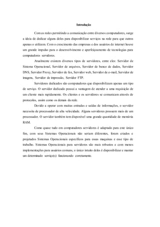 Introdução
Com as redes permitindo a comunicação entre diversos computadores, surge
a ideia de dedicar alguns deles para disponibilizar serviços na rede para que outros
apenas o utilizem. Com o crescimento das empresas e dos usuários de internet houve
um grande impulso para o desenvolvimento e aperfeiçoamento de tecnologias para
computadores servidores.
Atualmente existem diversos tipos de servidores, entre eles: Servidor de
Sistema Operacional, Servidor de arquivos, Servidor de banco de dados, Servidor
DNS, Servidor Proxy, Servidor de fax, Servidor web, Servidor de e-mail, Servidor de
imagens, Servidor de impressão, Servidor FTP.
Servidores dedicados são computadores que disponibilizam apenas um tipo
de serviço. O servidor dedicado possui a vantagem de atender a uma requisição de
um cliente mais rapidamente. Os clientes e os servidores se comunicam através de
protocolos, assim como os demais da rede.
Devido a operar com muitas entradas e saídas de informações, o servidor
necessita de processador de alta velocidade. Alguns servidores possuem mais de um
processador. O servidor também tem disponível uma grande quantidade de memória
RAM.
Como quase tudo em computadores servidores é adaptado para este único
fim, com seus Sistemas Operacionais não seriam diferentes, foram criados e
projetados Sistemas Operacionais específicos para essas maquinas e esse tipo de
trabalho. Sistemas Operacionais para servidores são mais robustos e com menos
implementações para usuários comuns, o único intuito deles é disponibilizar e mantar
um determinado serviço(s) funcionando corretamente.
 