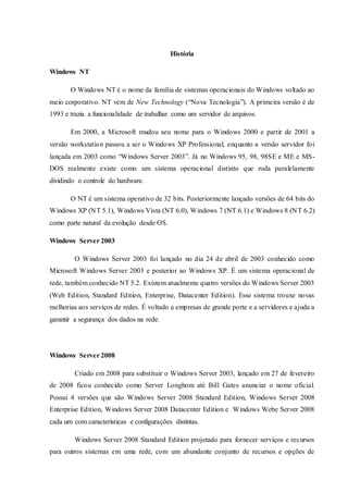 História
Windows NT
O Windows NT é o nome da família de sistemas operacionais do Windows voltado ao
meio corporativo. NT vem de New Technology (“Nova Tecnologia”). A primeira versão é de
1993 e trazia a funcionalidade de trabalhar como um servidor de arquivos.
Em 2000, a Microsoft mudou seu nome para o Windows 2000 e partir de 2001 a
versão workstation passou a ser o Windows XP Professional, enquanto a versão servidor foi
lançada em 2003 como “Windows Server 2003”. Já no Windows 95, 98, 98SE e ME e MS-
DOS realmente existe como um sistema operacional distinto que roda paralelamente
dividindo o controle do hardware.
O NT é um sistema operativo de 32 bits. Posteriormente lançado versões de 64 bits do
Windows XP (NT 5.1), Windows Vista (NT 6.0), Windows 7 (NT 6.1) e Windows 8 (NT 6.2)
como parte natural da evolução desde OS.
Windows Server 2003
O Windows Server 2003 foi lançado no dia 24 de abril de 2003 conhecido como
Microsoft Windows Server 2003 e posterior ao Windows XP. É um sistema operacional de
rede, também conhecido NT 5.2. Existem atualmente quatro versões do Windows Server 2003
(Web Edition, Standard Edition, Enterprise, Datacenter Edition). Esse sistema trouxe novas
melhorias aos serviços de redes. É voltado a empresas de grande porte e a servidores e ajuda a
garantir a segurança dos dados na rede.
Windows Server 2008
Criado em 2008 para substituir o Windows Server 2003, lançado em 27 de fevereiro
de 2008 ficou conhecido como Server Longhom até Bill Gates anunciar o nome oficial.
Possui 4 versões que são Windows Server 2008 Standard Edition, Windows Server 2008
Enterprise Edition, Windows Server 2008 Datacenter Edition e Windows Webe Server 2008
cada um com características e configurações distintas.
Windows Server 2008 Standard Edition projetado para fornecer serviços e recursos
para outros sistemas em uma rede, com um abundante conjunto de recursos e opções de
 