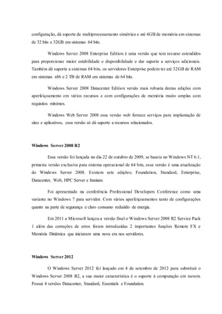 configuração, dá suporte de multiprocessamento simétrico e até 4GB de memória em sistemas
de 32 bits e 32GB em sistemas 64 bits.
Windows Server 2008 Enterprise Edition é uma versão que tem recurso estendidos
para proporcionar maior estabilidade e disponibilidade e dar suporte a serviços adicionais.
Também dá suporte a sistemas 64 bits, os servidores Enterprise podem ter até 32GB de RAM
em sistemas x86 e 2 TB de RAM em sistemas de 64 bits.
Windows Server 2008 Datacenter Edition versão mais robusta destas edições com
aperfeiçoamento em vários recursos e com configurações de memória muito amplas com
requisitos mínimos.
Windows Web Server 2008 essa versão web fornece serviços para implantação de
sites e aplicativos, essa versão só dá suporte a recursos relacionados.
Windows Server 2008 R2
Essa versão foi lançada no dia 22 de outubro de 2009, se baseia no Windows NT 6.1,
primeira versão exclusiva para sistema operacional de 64 bits, essa versão é uma atualização
do Windows Server 2008. Existem sete edições; Foundation, Standard, Enterprise,
Datacenter, Web, HPC Server e Itanium.
Foi apresentado na conferência Professional Developers Conference como uma
variante no Windows 7 para servidor. Com vários aperfeiçoamentos tanto de configurações
quanto na parte de segurança e claro consumo reduzido de energia.
Em 2011 a Microsoft lançou a versão final o Windows Server 2008 R2 Service Pack
1 além das correções de erros foram introduzidas 2 importantes funções Remote FX e
Memória Dinâmica que iniciaram uma nova era nos servidores.
Windows Server 2012
O Windows Server 2012 foi lançado em 4 de setembro de 2012 para substituir o
Windows Server 2008 R2, a sua maior característica é o suporte à computação em nuvem.
Possui 4 versões Datacenter, Standard, Essentials e Foundation.
 