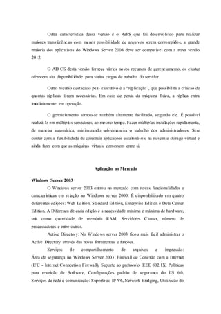 Outra característica dessa versão é o ReFS que foi desenvolvido para realizar
maiores transferências com menor possibilidade de arquivos serem corrompidos, a grande
maioria dos aplicativos do Windows Server 2008 deve ser compatível com a nova versão
2012.
O AD CS desta versão fornece vários novos recursos de gerenciamento, os cluster
oferecem alta disponibilidade para várias cargas de trabalho do servidor.
Outro recurso destacado pelo executivo é a “replicação”, que possibilita a criação de
quantas réplicas forem necessárias. Em caso de perda da máquina física, a réplica entra
imediatamente em operação.
O gerenciamento tornou-se também altamente facilitado, segundo ele. É possível
realizá-lo em múltiplos servidores, ao mesmo tempo. Fazer múltiplas instalações rapidamente,
de maneira automática, minimizando sobremaneira o trabalho dos administradores. Sem
contar com a flexibilidade de construir aplicações escalonáveis na nuvem e storage virtual e
ainda fazer com que as máquinas virtuais conversem entre si.
Aplicação no Mercado
Windows Server 2003
O Windows server 2003 entrou no mercado com novas funcionalidades e
características em relação ao Windows server 2000. É disponibilizado em quatro
deferentes edições: Web Edition, Standard Edition, Enterprise Edition e Data Center
Edition. A Diferença de cada edição é a necessidade mínima e máxima de hardware,
tais como quantidade de memória RAM, Servidores Cluster, número de
processadores e entre outros.
Active Directory: No Windows server 2003 ficou mais fácil administrar o
Active Directory através das novas ferramentas e funções.
Serviços de compartilhamento de arquivos e impressão:
Área de segurança no Windows Server 2003: Firewall de Conexão com a Internet
(IFC - Internet Connection Firewall), Suporte ao protocolo IEEE 802.1X, Políticas
para restrição de Software, Configurações padrão de segurança do IIS 6.0.
Serviços de rede e comunicação: Suporte ao IP V6, Network Bridging, Utilização do
 