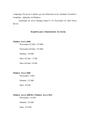 computing). Ele possui 4 edições que são: Datacenter server, Standard, Essentials e
Foundation. Aplicações do Windows:
Atualização do server Manager Hyper-V 3.0. Powershell 3.0. QoS Nativo
IIS 8.0
Requisitos para o funcionamento do sistema
Windows Server 2000
Processador (32 bits): 133 MHz
Processador (64 bits): 733 MHz
Memória: 128 MB
Disco (32 bits): 1.5 GB
Disco (64 bits): 2.0 GB
Windows Server 2008
Processador: 1 GHz
Memória: 512 MB
Disco: 8.0 GB
Windows Server 2008 R2 e Windows Server 2012
Processador: 1,4 GHz
Memória: 512 MB
Disco: 32.0 GB
 