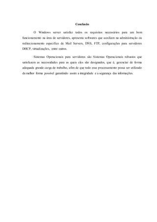 Conclusão
O Windows server satisfaz todos os requisitos necessários para um bom
funcionamento na área de servidores, apresenta softwares que auxiliam na administração ou
redirecionamento especifico de Mail Servers, DNS, FTP, configurações para servidores
DHCP, virtualizações, entre outros.
Sistemas Operacionais para servidores são Sistemas Operacionais robustos que
satisfazem as necessidades para as quais eles são designados, que é, gerenciar de forma
adequada grande carga de trabalho, afim de que todo esse processamento possa ser utilizado
da melhor forma possível garantindo assim a integridade e a segurança das informações.
 
