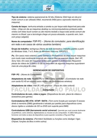 Tipo de sistema: sistema operacional de 32 bits (Sistema 32bit hoje em dia já é
muito comum a ser utilizado 64bit, recomendo 64bit para o aproveito máximo da
maquina)
Caneta de toque: nenhuma entrada a caneta ou por toque está disponível para este
vídeo - (Hoje em dia as maquinas desktop ou microcomputadores portáveis estão
vindos com telas touch screen ou ate mesmo teclado a toque esta sendo comum ate
mesmo no Brasil, que a tecnologia chega um pouca atrasada, e quando vem, bem
com preço salgado)
Nome do computador: FSP-PC - (Nome do comutador, para identificação
em rede e em casos de vários usuários também)
Grupo de trabalho: workgroup (Nome da rede domestica / trabalho padrão a partir
do Windows Vista, 7 e 8. Antes do Windows Vista era “GRUPO”)
Ps.: Em casos mais extemos como Gamers e Profissionais da área requer maquinas
com muito mais rendimento exigindo ate mesmo Marcas exemplo Apple, Dell, HP,
Sony Vaio. Em caso de maquinas tantos para gamers e profissionais Requerem
placas de vídeos de 512bits e 8 GB ou mais além de algumas maquinas suportarem
mais de uma placa de vídeo
GERENCIADOR DE DISPOSITIVO
FSP- PC - (Nome do Computador)
Adaptadores de rede: Realtek PCI e GBE Family controller.- (Controlador de rede
com saída RJ 45 em alguns casos muitos usa controladores wireless)
Adaptadores de vídeo: intel (R ) HD graphics - (Placa de vídeo onbord)
Computador
Controladores de som, vídeo e jogos: (Dispositivos de som, placa de vídeos e
acessórios para games)
Controladores IDE ATA / ATAP / SATA: (Tem como função por exemplo O acesso
direto à memória (DMA) geralmente é ativado por padrão para dispositivos como
discos rígidos e unidades de CD ou DVD com suporte para DMA)
Controladores USB (barramento serial universal): (permite que você conecte facilmente
os periféricos, como câmeras, digitalizadores ou mouses ao seu computador. A USB é feita para
funcionar com todos os tipos de dispositivos e para suportar conexões e Plug and Play)
Dispositivo do sistema: (Permitem facilidade ou funções como desligar / ligar,
Chipset, funções da Bios e entre outros)
 