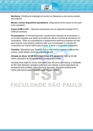 Monitores: (Facilita pré-instalação de monitor ou Datashow ou ate mesmo monitor
secundários)
Mouse e outros dispositivos apontadores: (Dispositivos como mouse ou toch pad
como exemplos)
Portas (COM e LPT) - (Gerencia impressores com as seguintes entradas LPT e
COM por exemplo)
Processadores: (O microprocessador, popularmente chamado de processador, é
um circuito integrado que realiza as funções de cálculo e tomada de decisão de um
computador. Todos os computadores e equipamentos eletrônicos baseiam-se nele
para executar suas funções, podemos dizer que o processador é o cérebro do
computador por realizar todas estas funções, é tornar o computador inteligente.)
Teclados: (Dispositivo para Teclados Ps2 ou Usb mesmo havendo ausência dos
mesmo, existe teclado virtual para tal emergência)
Unidade do disco: 32 GB SATA flash Drive ATA device (HD SSD de 32 GB,
melhor dispositivo de armazenamento hardware que existe)
(Unidade disco físico ou virtual, terminados para HD como para backup e instalação
do SO. Eles oferecem vantagens potenciais com relação a outros dispositivos de
armazenamento portáteis, particularmente disquetes, dispositivo praticamente
extinto pelo desuso após a popularização dos pen drives)
 