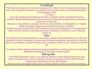 Localização O Domínio Geoecológico dos Cerrados ocupa quase todo o Brasil Central, abrangendo não somente a maior parte da região Centro-Oeste, mas também trechos de Minas Gerais, parte ocidental da Bahia e sul do Maranhão / Piauí.            4.3. Relevo A principal unidade geomorfológica do Cerrado é o planalto Central, constituído por terrenos cristalinos, bastante desgastados pelos processos erosivos, e por terrenos sedimentares que formam as  chapadas  e os  chapadões . Destacam-se nesse planalto as chapadas dos Parecis, dos Guimarães, das Mangabeiras e o Espigão Mestre, que divide as águas das bacias do São Francisco e Tocantins. Na porção sul desse domínio (MS e GO) localiza-se parte do planalto Meridional, com a presença de rochas vulcânicas (basalto) intercaladas por rochas sedimentares, formando as  cuestas  Maracaju, Caiapó, etc. Solos No Domínio do Cerrado predominam os solos pobres e bastante ácidos (pH abaixo de 6,5). São solos altamente lixiviados e laterizados, que, para serem utilizados na agricultura, necessitam de corretivos; utiliza-se normalmente o método da calagem, que é a adição de calcário ao solo, visando à correção do pH.   Ao sul desse domínio (planalto Meridional) aparecem significativas manchas de terra roxa, de grande fertilidade natural (região de Dourados e Campo Grande). Hidrografia A densidade hidrográfica é baixa; as elevações do planalto Central (chapadas) funcionam como divisores de águas entre as bacias Amazônica (rios que correm para o norte) e Platina (Paraná e Paraguai que correm para o sul) e do São Francisco. São rios  perenes  com regime tropical, isto é, as cheias ocorrem no verão e as  vazantes  no inverno. 
