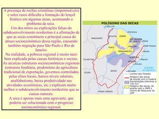 A presença de rochas cristalinas (impermeáveis) e solos rasos dificulta a formação do lençol freático em algumas áreas, acentuando o problema da seca.  Um dos mitos ou explicações falsas do subdesenvolvimento nordestino é a afirmação de que as secas constituem a principal causa do atraso socioeconômico dessa região, causando também migração para São Paulo e Rio de Janeiro. Na realidade, a pobreza regional é muito mais bem explicada pelas causas históricas e sociais. As arcaicas estruturas socioeconômicas regionais (estrutura fundiária, predomínio da agricultura tradicional de exportação, governos controlados pelas elites locais, baixos níveis salariais, analfabetismo, baixa produtividade nas atividades econômicas, etc.) explicam muito melhor o subdesenvolvimento nordestino que as causas naturais. A seca é apenas mais uma agravante, que poderia ser solucionada com o progresso socioeconômico regional. 