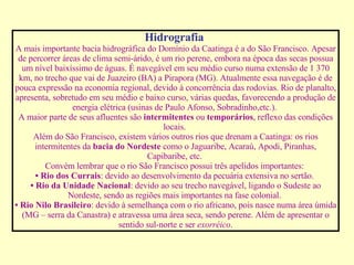 Hidrografia   A mais importante bacia hidrográfica do Domínio da Caatinga é a do São Francisco. Apesar de percorrer áreas de clima semi-árido, é um rio perene, embora na época das secas possua um nível baixíssimo de águas. É navegável em seu médio curso numa extensão de 1 370 km, no trecho que vai de Juazeiro (BA) a Pirapora (MG). Atualmente essa navegação é de pouca expressão na economia regional, devido à concorrência das rodovias. Rio de planalto, apresenta, sobretudo em seu médio e baixo curso, várias quedas, favorecendo a produção de energia elétrica (usinas de Paulo Afonso, Sobradinho,etc.).  A maior parte de seus afluentes são  intermitentes  ou  temporários , reflexo das condições locais.  Além do São Francisco, existem vários outros rios que drenam a Caatinga: os rios intermitentes da  bacia do Nordeste  como o Jaguaribe, Acaraú, Apodi, Piranhas, Capibaribe, etc.  Convém lembrar que o rio São Francisco possui três apelidos importantes:  •   Rio dos Currais : devido ao desenvolvimento da pecuária extensiva no sertão.  •   Rio da Unidade Nacional : devido ao seu trecho navegável, ligando o Sudeste ao Nordeste, sendo as regiões mais importantes na fase colonial.  •   Rio Nilo Brasileiro : devido à semelhança com o rio africano, pois nasce numa área úmida (MG – serra da Canastra) e atravessa uma área seca, sendo perene. Além de apresentar o sentido sul-norte e ser  exorréico . 