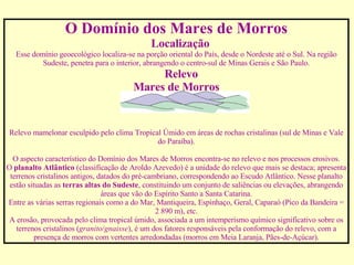 O Domínio dos Mares de Morros      Localização Esse domínio geoecológico localiza-se na porção oriental do País, desde o Nordeste até o Sul. Na região Sudeste, penetra para o interior, abrangendo o centro-sul de Minas Gerais e São Paulo.       Relevo Mares de Morros                                                                                                                   Relevo mamelonar esculpido pelo clima Tropical Úmido em áreas de rochas cristalinas (sul de Minas e Vale do Paraíba).   O aspecto característico do Domínio dos Mares de Morros encontra-se no relevo e nos processos erosivos. O  planalto Atlântico  (classificação de Aroldo Azevedo) é a unidade do relevo que mais se destaca; apresenta terrenos cristalinos antigos, datados do pré-cambriano, correspondendo ao Escudo Atlântico. Nesse planalto estão situadas as  terras altas do Sudeste , constituindo um conjunto de saliências ou elevações, abrangendo áreas que vão do Espírito Santo a Santa Catarina. Entre as várias serras regionais como a do Mar, Mantiqueira, Espinhaço, Geral, Caparaó (Pico da Bandeira = 2 890 m), etc. A erosão, provocada pelo clima tropical úmido, associada a um intemperismo químico significativo sobre os terrenos cristalinos ( granito / gnaisse ), é um dos fatores responsáveis pela conformação do relevo, com a presença de morros com vertentes arredondadas (morros em Meia Laranja, Pães-de-Açúcar). 