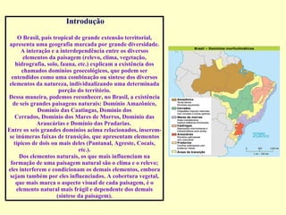 Introdução O Brasil, país tropical de grande extensão territorial, apresenta uma geografia marcada por grande diversidade. A interação e a interdependência entre os diversos elementos da paisagem (relevo, clima, vegetação, hidrografia, solo, fauna, etc.) explicam a existência dos chamados domínios geoecológicos, que podem ser entendidos como uma combinação ou síntese dos diversos elementos da natureza, individualizando uma determinada porção do território. Dessa maneira, podemos reconhecer, no Brasil, a existência de seis grandes paisagens naturais: Domínio Amazônico, Domínio das Caatingas, Domínio dos Cerrados, Domínio dos Mares de Morros, Domínio das Araucárias e Domínio das Pradarias.  Entre os seis grandes domínios acima relacionados, inserem-se inúmeras faixas de transição, que apresentam elementos típicos de dois ou mais deles (Pantanal, Agreste, Cocais, etc.). Dos elementos naturais, os que mais influenciam na formação de uma paisagem natural são o clima e o relevo; eles interferem e condicionam os demais elementos, embora sejam também por eles influenciados. A cobertura vegetal, que mais marca o aspecto visual de cada paisagem, é o elemento natural mais frágil e dependente dos demais (síntese da paisagem). 