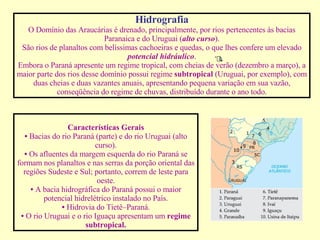Hidrografia O Domínio das Araucárias é drenado, principalmente, por rios pertencentes às bacias Paranaica e do Uruguai ( alto curso ). São rios de planaltos com belíssimas cachoeiras e quedas, o que lhes confere um elevado  potencial hidráulico . Embora o Paraná apresente um regime tropical, com cheias de verão (dezembro a março), a maior parte dos rios desse domínio possui regime  subtropical  (Uruguai, por exemplo), com duas cheias e duas vazantes anuais, apresentando pequena variação em sua vazão, conseqüência do regime de chuvas, distribuído durante o ano todo.                                                                                            Características Gerais •   Bacias do rio Paraná (parte) e do rio Uruguai (alto curso). •   Os afluentes da margem esquerda do rio Paraná se formam nos planaltos e nas serras da porção oriental das regiões Sudeste e Sul; portanto, correm de leste para oeste. •   A bacia hidrográfica do Paraná possui o maior potencial hidrelétrico instalado no País. •   Hidrovia do Tietê–Paraná. •   O rio Uruguai e o rio Iguaçu apresentam um  regime subtropical. 