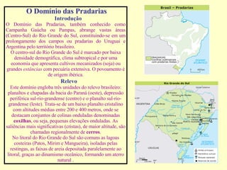 O Domínio das Pradarias Introdução O Domínio das Pradarias, também conhecido como Campanha Gaúcha ou Pampas, abrange vastas áreas (Centro-Sul) do Rio Grande do Sul, constituindo-se em um prolongamento dos campos ou pradarias do Uruguai e Argentina pelo território brasileiro. O centro-sul do Rio Grande do Sul é marcado por baixa densidade demográfica, clima subtropical e por uma economia que apresenta cultivos mecanizados (soja) ou grandes  estâncias  com pecuária extensiva. O povoamento é de origem ibérica. Relevo Este domínio engloba três unidades do relevo brasileiro: planaltos e chapadas da bacia do Paraná (oeste), depressão periférica sul-rio-grandense (centro) e o planalto sul-rio-grandense (leste). Trata-se de um baixo planalto cristalino com altitudes médias entre 200 e 400 metros, onde se destacam conjuntos de colinas onduladas denominadas  coxilhas , ou seja, pequenas elevações onduladas. As saliências mais significativas (cristas), de maior altitude, são chamadas regionalmente de  cerros . No litoral do Rio Grande do Sul são comuns as lagoas costeiras (Patos, Mirim e Mangueira), isoladas pelas restingas, as faixas de areia depositada paralelamente ao litoral, graças ao dinamismo oceânico, formando um aterro natural . 