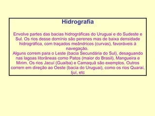 Hidrografia Envolve partes das bacias hidrográficas do Uruguai e do Sudeste e Sul. Os rios desse domínio são perenes mas de baixa densidade hidrográfica, com traçados meândricos (curvas), favoráveis à navegação.  Alguns correm para o Leste (bacia Secundária do Sul), desaguando nas lagoas litorâneas como Patos (maior do Brasil), Mangueira e Mirim. Os rios Jacuí (Guaíba) e Camaquã são exemplos. Outros correm em direção ao Oeste (bacia do Uruguai), como os rios Quaraí, Ijuí, etc 