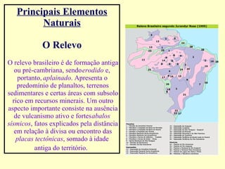 Principais Elementos Naturais O Relevo O relevo brasileiro é de formação antiga ou pré-cambriana, sendo  erodido  e, portanto,  aplainado . Apresenta o predomínio de planaltos, terrenos sedimentares e certas áreas com subsolo rico em recursos minerais. Um outro aspecto importante consiste na ausência de vulcanismo ativo e fortes  abalos sísmicos , fatos explicados pela distância em relação à divisa ou encontro das  placas tectônicas , somado à idade antiga do território.   
