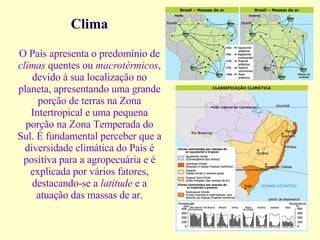 Clima O País apresenta o predomínio de  climas  quentes ou  macrotérmicos , devido à sua localização no planeta, apresentando uma grande porção de terras na Zona Intertropical e uma pequena porção na Zona Temperada do Sul.  É fundamental perceber que a diversidade climática do País é positiva para a agropecuária e é explicada por vários fatores, destacando-se a  latitude  e a atuação das massas de ar. 