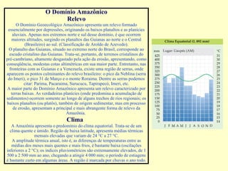 O Domínio Amazônico Relevo O Domínio Geoecológico Amazônico apresenta um relevo formado essencialmente por depressões, originando os baixos planaltos e as planícies aluviais. Apenas nos extremos norte e sul desse domínio, é que ocorrem maiores altitudes, surgindo os planaltos das Guianas ao norte e o Central (Brasileiro) ao sul. (Classificação de Aroldo de Azevedo). O planalto das Guianas, situado no extremo norte do Brasil, corresponde ao escudo cristalino das Guianas. Trata-se, portanto, de terrenos cristalinos do pré-cambriano, altamente desgastado pela ação da erosão, apresentando, como conseqüência, modestas cotas altimétricas em sua maior parte. Entretanto, nas fronteiras com as Guianas e a Venezuela, existe uma região de serras, onde aparecem os pontos culminantes do relevo brasileiro: o pico da Neblina (serra do Imeri), o pico 31 de Março e o monte Roraima. Dentre as serras podemos citar: Parima, Pacaraima, Surucucu, Tapirapecó, Imeri, etc. A maior parte do Domínio Amazônico apresenta um relevo caracterizado por terras baixas. As verdadeiras planícies (onde predomina a acumulação de sedimentos) ocorrem somente ao longo de alguns trechos de rios regionais; os baixos planaltos (ou platôs), também de origem sedimentar, mas em processo de erosão, apresentam a principal e mais abrangente forma de relevo da Amazônia.  Clima           A Amazônia apresenta o predomínio do clima equatorial. Trata-se de um clima quente e úmido. Região de baixa latitude, apresenta médias térmicas mensais elevadas que variam de 24 °C a 27 °C. A amplitude térmica anual, isto é, as diferenças de temperaturas entre as médias dos meses mais quentes e mais frios, é bastante baixa (oscilações inferiores a 2 °C); os índices pluviométricos são extremamente elevados, de 1 500 a 2 500 mm ao ano, chegando a atingir 4 000 mm; o período de estiagens é bastante curto em algumas áreas. A região é marcada por chuvas o ano todo. 