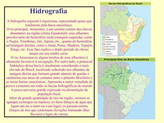 Hidrografia   A hidrografia regional é riquíssima, representada quase que totalmente pela bacia amazônica.   O rio principal, Amazonas, é um enorme coletor das chuvas abundantes na região (clima Equatorial); seus afluentes provêm tanto do hemisfério norte (margem esquerda), como o Negro, Trombetas, Jari, Japurá, etc., quanto do hemisfério sul (margem direita), como o Juruá, Purus, Madeira, Tapajós, Xingu, etc. Esse fato explica o duplo período de cheias anuais em seu médio curso.   O rio Amazonas (e alguns trechos de seus afluentes) é altamente favorável à navegação. Por outro lado, o potencial hidráulico dessa bacia é atualmente considerado o mais elevado do Brasil, localizado sobretudo nos afluentes da margem direita que formam grande número de quedas e cachoeiras nas áreas de contatos entre o planalto Brasileiro e as terras baixas amazônicas.  Apresenta a maior variedade de peixes existentes em todas as bacias hidrográficas do mundo. A pesca tem uma grande expressão na alimentação da população local. Além da grande quantidade de rios na região, existem os igarapés (córregos ou riachos); os furos (braços de água que ligam um rio a outro ou a um lago); os paranás-mirins (braços de rios que contornam elevações formando ilhas fluviais) e lagos de várzea. 
