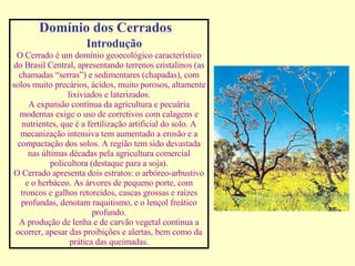 Domínio dos Cerrados  Introdução O Cerrado é um domínio geoecológico característico do Brasil Central, apresentando terrenos cristalinos (as chamadas “serras”) e sedimentares (chapadas), com solos muito precários, ácidos, muito porosos, altamente lixiviados e laterizados. A expansão contínua da agricultura e pecuária modernas exige o uso de corretivos com calagens e nutrientes, que é a fertilização artificial do solo. A mecanização intensiva tem aumentado a erosão e a compactação dos solos. A região tem sido devastada nas últimas décadas pela agricultura comercial policultora (destaque para a soja). O Cerrado apresenta dois estratos: o arbóreo-arbustivo e o herbáceo. As árvores de pequeno porte, com troncos e galhos retorcidos, cascas grossas e raízes profundas, denotam raquitismo, e o lençol freático profundo. A produção de lenha e de carvão vegetal continua a ocorrer, apesar das proibições e alertas, bem como da prática das queimadas. 
