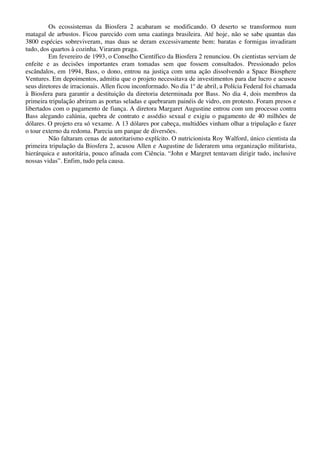 Os ecossistemas da Biosfera 2 acabaram se modificando. O deserto se transformou num
matagal de arbustos. Ficou parecido com uma caatinga brasileira. Até hoje, não se sabe quantas das
3800 espécies sobreviveram, mas duas se deram excessivamente bem: baratas e formigas invadiram
tudo, dos quartos à cozinha. Viraram praga.
Em fevereiro de 1993, o Conselho Científico da Biosfera 2 renunciou. Os cientistas serviam de
enfeite e as decisões importantes eram tomadas sem que fossem consultados. Pressionado pelos
escândalos, em 1994, Bass, o dono, entrou na justiça com uma ação dissolvendo a Space Biosphere
Ventures. Em depoimentos, admitiu que o projeto necessitava de investimentos para dar lucro e acusou
seus diretores de irracionais. Allen ficou inconformado. No dia 1º de abril, a Polícia Federal foi chamada
à Biosfera para garantir a destituição da diretoria determinada por Bass. No dia 4, dois membros da
primeira tripulação abriram as portas seladas e quebraram painéis de vidro, em protesto. Foram presos e
libertados com o pagamento de fiança. A diretora Margaret Augustine entrou com um processo contra
Bass alegando calúnia, quebra de contrato e assédio sexual e exigiu o pagamento de 40 milhões de
dólares. O projeto era só vexame. A 13 dólares por cabeça, multidões vinham olhar a tripulação e fazer
o tour externo da redoma. Parecia um parque de diversões.
Não faltaram cenas de autoritarismo explícito. O nutricionista Roy Walford, único cientista da
primeira tripulação da Biosfera 2, acusou Allen e Augustine de liderarem uma organização militarista,
hierárquica e autoritária, pouco afinada com Ciência. “John e Margret tentavam dirigir tudo, inclusive
nossas vidas”. Enfim, tudo pela causa.
 