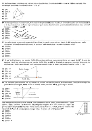 5ª) Na figura abaixo, o triângulo ABC está inscrito na circunferência. Considerando AB = 4 cm e BC = 5/2 cm, calcule o valor aproximado do lado AC: Considere cos 120° = – cos 60° 
a)[ ] 4,5 
b)[ ] 12,25 
c)[ ] 5 
d)[ ] 7 
e)[ ] 3,5 
6ª) Numa esquina cujas ruas se cruzam, formando um ângulo de 120°, está situado um terreno triangular com frentes de 20 m e 45 m para essas ruas, conforme representado na figura abaixo. Qual a medida aproximada do terceiro lado desse terreno? Considere cos 120° = – cos 60° 
a)[ ] 100 m 
b)[ ] 60 m 
c)[ ] 450 m 
d)[ ] 65 m 
e)[ ] 58 m 
7ª) Um avião decola, percorrendo uma trajetória retilínea, formando com o solo, um ângulo de 30° (suponha que a região sobrevoada pelo avião seja plana). Depois de percorrer 1000 metros, qual a altura atingida pelo avião? 
a)[ ] 300 m 
b)[ ] 400 m 
c)[ ] 500 m 
d)[ ] 567 m 
e)[ ] 600 m 
8ª) A rua Tenório Quadros e a avenida Teófilo Silva, ambas retilíneas, cruzam-se conforme um ângulo de 30°. O posto de gasolina Estrela do Sul encontra-se na avenida Teófilo Silva a 4000 m do citado cruzamento. Portanto, determine em quilômetros, a distância aproximada entre o posto de gasolina Estrela do Sul e a rua Tenório Quadros? Utilize √3 = 1,7 
a)[ ] 2,3 km 
b)[ ] 3,0 km 
c)[ ] 3,3 km 
d)[ ] 3,2 km 
e)[ ] 2,0 km 
9ª) Um pescador quer atravessar um rio, usando barco e partindo do ponto C. A correnteza faz com que ele atraque no ponto B da outra margem, 240 m abaixo do ponto A. Se ele percorreu 300 m, qual a largura do rio? 
a)[ ] 18 m 
b)[ ] 56 m 
c)[ ] 1,8 km 
d)[ ] 180 m 
e)[ ] 360 m 
10ª) Uma pessoa encontra-se num Ponto A, localizado na base de um prédio, conforme mostra a figura ao lado. - Se ela caminhar 120 m em linha reta, chegará a um ponto B, de onde poderá ver o topo C do prédio, sob um ângulo de 60°. Quantos metros ela deverá se afastar do ponto A, andando em linha reta no sentido de A para B, para que possa enxergar o topo do prédio sob um ângulo de 30°? 
a)[ ] 120 m 
b)[ ] 360 m 
c)[ ] 240 km 
d)[ ] 180 m 
e)[ ] 120√3 m 