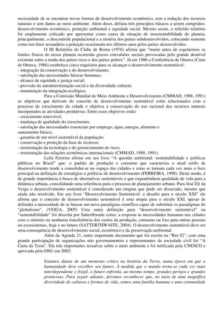 necessidade de se encontrar novas formas de desenvolvimento econômico, sem a redução dos recursos
naturais e sem danos ao meio ambiente. Além disso, definiu três princípios básicos a serem cumpridos:
desenvolvimento econômico, proteção ambiental e equidade social. Mesmo assim, o referido relatório
foi amplamente criticado por apresentar como causa da situação de insustentabilidade do planeta,
principalmente, o descontrole populacional e a miséria dos países subdesenvolvidos, colocando somente
como um fator secundário a poluição ocasionada nos últimos anos pelos países desenvolvidos.
O III Relatório do Clube de Roma (1976) afirma que “muito antes de esgotarmos os
limites físicos do nosso planeta ocorrerão graves convulsões sociais provocadas pelo grande desnível
existente entre a renda dos países ricos e dos países pobres”. Já em 1986 a Conferência de Ottawa (Carta
de Ottawa, 1986) estabelece cinco requisitos para se alcançar o desenvolvimento sustentável:
- integração da conservação e do desenvolvimento;
- satisfação das necessidades básicas humanas;
- alcance de equidade e justiça social;
- provisão da autodeterminação social e da diversidade cultural;
- manutenção da integração ecológica.
Para a Comissão Mundial do Meio Ambiente e Desenvolvimento (CMMAD, 1988, 1991)
os objetivos que derivam do conceito de desenvolvimento sustentável estão relacionados com o
processo de crescimento da cidade e objetiva a conservação do uso racional dos recursos naturais
incorporados às atividades produtivas. Entre esses objetivos estão:
- crescimento renovável;
- mudança de qualidade do crescimento;
- satisfação das necessidades essenciais por emprego, água, energia, alimento e
saneamento básico;
- garantia de um nível sustentável da população;
- conservação e proteção da base de recursos;
- reorientação da tecnologia e do gerenciamento de risco;
- reorientação das relações econômicas internacionais (CMMAD, 1988, 1991).
Leila Ferreira afirma em seu livro “A questão ambiental: sustentabilidade e políticas
públicas no Brasil” que: o padrão de produção e consumo que caracteriza o atual estilo de
desenvolvimento tende a consolidar-se no espaço das cidades e estas se tornam cada vez mais o foco
principal na definição de estratégias e políticas de desenvolvimento (FERREIRA, 1998). Deste modo, é
de grande importância à busca de alternativas sustentáveis e que esquadrinhem qualidade de vida para a
dinâmica urbana, consolidando uma referência para o processo de planejamento urbano. Para José Eli da
Veiga o desenvolvimento sustentável é considerado um enigma que pode ser dissecado, mesmo que
ainda não resolvido. Em seu livro “Desenvolvimento Sustentável: o desafio para o século XXI” ele
afirma que o conceito de desenvolvimento sustentável é uma utopia para o século XXI, apesar de
defender a necessidade de se buscar um novo paradigma científico capaz de substituir os paradigmas do
“globalismo”. (VEIGA, 2005) Uma outra definição para “desenvolvimento sustentável” ou
“sustentabilidade” foi descrita por Satterthwaite como: a resposta às necessidades humanas nas cidades
com o mínimo ou nenhuma transferência dos custos da produção, consumo ou lixo para outras pessoas
ou ecossistemas, hoje e no futuro (SATTERTHWAITE, 2004). O desenvolvimento sustentável deve ser
uma consequência do desenvolvimento social, econômico e da preservação ambiental.
Além da Agenda 21, outro importante documento que foi escrito na “Rio 92”, com uma
grande participação de organizações não governamentais e representantes da sociedade civil foi “A
Carta da Terra”. Ela trás importantes ressalvas sobre o meio ambiente e foi retificada pela UNESCO e
aprovada pela ONU em 2002:
Estamos diante de um momento crítico na história da Terra, numa época em que a
humanidade deve escolher seu futuro. À medida que o mundo torna-se cada vez mais
interdependente e frágil, o futuro enfrenta, ao mesmo tempo, grandes perigos e grandes
promessas. Para seguir adiante, devemos reconhecer que, no meio de uma magnífica
diversidade de culturas e formas de vida, somos uma família humana e uma comunidade
 