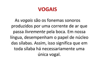 VOGAIS
   As vogais são os fonemas sonoros
 produzidos por uma corrente de ar que
  passa livremente pela boca. Em nossa
língua, desempenham o papel de núcleo
 das sílabas. Assim, isso significa que em
   toda sílaba há necessariamente uma
                única vogal.
 