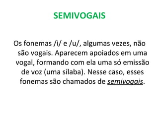 SEMIVOGAIS

Os fonemas /i/ e /u/, algumas vezes, não
 são vogais. Aparecem apoiados em uma
vogal, formando com ela uma só emissão
   de voz (uma sílaba). Nesse caso, esses
  fonemas são chamados de semivogais.
 