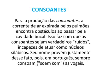 CONSOANTES
  Para a produção das consoantes, a
 corrente de ar expirada pelos pulmões
   encontra obstáculos ao passar pela
   cavidade bucal. Isso faz com que as
consoantes sejam verdadeiros "ruídos",
    incapazes de atuar como núcleos
silábicos. Seu nome provém justamente
desse fato, pois, em português, sempre
    consoam ("soam com") as vogais.
 