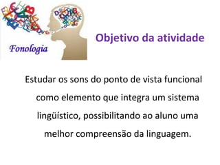 Objetivo da atividade


Estudar os sons do ponto de vista funcional
  como elemento que integra um sistema
  lingüístico, possibilitando ao aluno uma
    melhor compreensão da linguagem.
 
