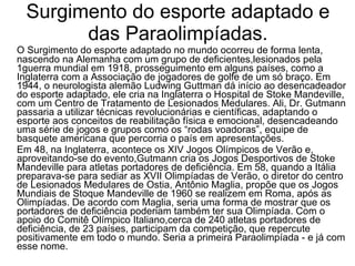 Surgimento do esporte adaptado e das Paraolimpíadas. O Surgimento do esporte adaptado no mundo ocorreu de forma lenta, nascendo na Alemanha com um grupo de deficientes,lesionados pela 1guerra mundial em 1918, prosseguimento em alguns países, como a Inglaterra com a Associação de jogadores de golfe de um só braço. Em 1944, o neurologista alemão Ludwing Guttman dá início ao desencadeador do esporte adaptado, ele cria na Inglaterra o Hospital de Stoke Mandeville, com um Centro de Tratamento de Lesionados Medulares. Ali, Dr. Gutmann passaria a utilizar técnicas revolucionárias e científicas, adaptando o esporte aos conceitos de reabilitação física e emocional, desencadeando uma série de jogos e grupos como os “rodas voadoras”, equipe de basquete americana que percorria o país em apresentações. Em 48, na Inglaterra, acontece os XIV Jogos Olímpicos de Verão e, aproveitando-se do evento,Gutmann cria os Jogos Desportivos de Stoke Mandeville para atletas portadores de deficiência. Em 58, quando a Itália preparava-se para sediar as XVII Olimpíadas de Verão, o diretor do centro de Lesionados Medulares de Ostia, Antônio Maglia, propõe que os Jogos Mundiais de Stoque Mandeville de 1960 se realizem em Roma, após as Olimpíadas. De acordo com Maglia, seria uma forma de mostrar que os portadores de deficiência poderiam também ter sua Olimpíada. Com o apoio do Comitê Olímpico Italiano,cerca de 240 atletas portadores de deficiência, de 23 países, participam da competição, que repercute positivamente em todo o mundo. Seria a primeira Paraolimpíada - e já com esse nome.  