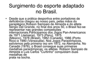 Surgimento do esporte adaptado no Brasil. Desde que a prática desportiva entre portadores de deficiência chegou ao nosso país, pelas mãos do paraplégico Robson Sampaio de Almeida e do atleta Sérgio Del Grande, no final dos anos 50, o Brasil fez-se representar nas grandes competições internacionais.Participamos dos Jogos Pan-Americanos de 1971 (Jamaica), 1973 (Peru), 1975 (México), 1978 (Brasil), 1982 (Canadá), 1986 (Porto Rico) e 1990 (Venezuela). Nos Jogos Paraolímpicos, estivemos pela primeira vez em 1972, na Alemanha. No  Canadá (1976), o Brasil consegue suas primeiras medalhas paraolímpicas: os atletas  Robson Sampaio de Almeida e Luis Carlos "Curtinho" conquistam duas medalhas de prata na bocha.  