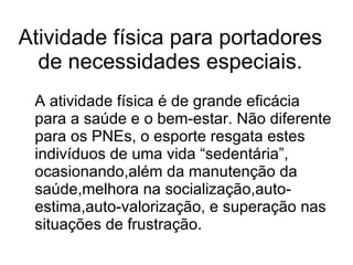 Atividade física para portadores de necessidades especiais. A atividade física é de grande eficácia para a saúde e o bem-estar. Não diferente para os PNEs, o esporte resgata estes indivíduos de uma vida “sedentária”, ocasionando,além da manutenção da saúde,melhora na socialização,auto-estima,auto-valorização, e superação nas situações de frustração.  