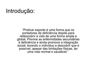 Introdução: “ Praticar esporte é uma forma que os portadores de deficiência dispõe para redescobrir a vida de uma forma ampla e global. Previne as enfermidades secundárias à deficiência e ainda promove a integração social, levando o indivíduo a descobrir que é possível, apesar das limitações físicas, ter uma vida normal e saudável.”  