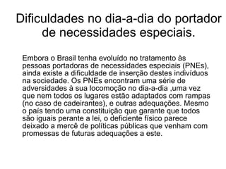 Dificuldades no dia-a-dia do portador de necessidades especiais. Embora o Brasil tenha evoluído no tratamento às pessoas portadoras de necessidades especiais (PNEs), ainda existe a dificuldade de inserção destes indivíduos na sociedade. Os PNEs encontram uma série de adversidades à sua locomoção no dia-a-dia ,uma vez que nem todos os lugares estão adaptados com rampas (no caso de cadeirantes), e outras adequações. Mesmo o país tendo uma constituição que garante que todos são iguais perante a lei, o deficiente físico parece deixado a mercê de políticas públicas que venham com promessas de futuras adequações a este.  