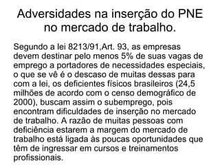 Adversidades na inserção do PNE no mercado de trabalho. Segundo a lei 8213/91,Art. 93, as empresas devem destinar pelo menos 5% de suas vagas de emprego a portadores de necessidades especiais, o que se vê é o descaso de muitas dessas para com a lei, os deficientes físicos brasileiros (24,5 milhões de acordo com o censo demográfico de 2000), buscam assim o subemprego, pois encontram dificuldades de inserção no mercado de trabalho. A razão de muitas pessoas com deficiência estarem a margem do mercado de trabalho está ligada às poucas oportunidades que têm de ingressar em cursos e treinamentos profissionais. 