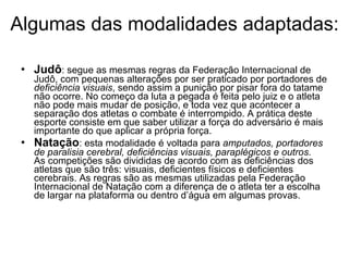 Algumas das modalidades adaptadas: Judô : segue as mesmas regras da Federação Internacional de Judô, com pequenas alterações por ser praticado por portadores de  deficiência visuais , sendo assim a punição por pisar fora do tatame não ocorre. No começo da luta a pegada é feita pelo juiz e o atleta não pode mais mudar de posição, e toda vez que acontecer a separação dos atletas o combate é interrompido. A prática deste esporte consiste em que saber utilizar a força do adversário é mais importante do que aplicar a própria força. Natação : esta modalidade é voltada para  amputados, portadores de paralisia cerebral, deficiências visuais, paraplégicos e outros.  As competições são divididas de acordo com as deficiências dos atletas que são três: visuais, deficientes físicos e deficientes cerebrais. As regras são as mesmas utilizadas pela Federação Internacional de Natação com a diferença de o atleta ter a escolha de largar na plataforma ou dentro d’água em algumas provas.  