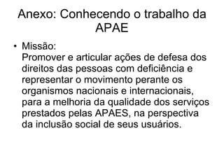 Anexo: Conhecendo o trabalho da APAE Missão: Promover e articular ações de defesa dos direitos das pessoas com deficiência e representar o movimento perante os organismos nacionais e internacionais, para a melhoria da qualidade dos serviços prestados pelas APAES, na perspectiva da inclusão social de seus usuários.  