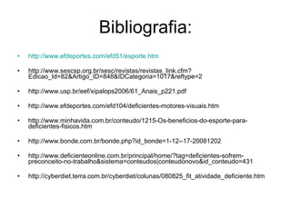 Bibliografia: http://www.efdeportes.com/efd51/esporte.htm http://www.sescsp.org.br/sesc/revistas/revistas_link.cfm?Edicao_Id=82&Artigo_ID=848&IDCategoria=1017&reftype=2 http://www.usp.br/eef/xipalops2006/61_Anais_p221.pdf http://www.efdeportes.com/efd104/deficientes-motores-visuais.htm http://www.minhavida.com.br/conteudo/1215-Os-beneficios-do-esporte-para-deficientes-fisicos.htm http://www.bonde.com.br/bonde.php?id_bonde=1-12--17-20081202 http://www.deficienteonline.com.br/principal/home/?tag=deficientes-sofrem-preconceito-no-trabalho&sistema=conteudos|conteudonovo&id_conteudo=431 http://cyberdiet.terra.com.br/cyberdiet/colunas/080825_fit_atividade_deficiente.htm 