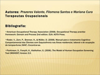 Autores:  Prazeres Valente, Filomena Santos e Mariana Cura Terapeutas Ocupacionais Bibliografia: American Occupational Therapy Association (2008).  Occupational Therapy practise fremework: Domain and Process  2nd edition. EUA: AOTA Press. Roder, V., Zorn, P., Brenner, H., & Müller, D. (2008).  Manual para o tratamento Cognitivo-Comportamental dos Clientes com Esquizofrenia nas Áreas residencial, laboral e de ocupação de tempos-livres (WAF). Encontrar-se. Parkinson, S., Forsyth, K., Kielhofner, G. (2006). The Model of Human Occupation Screening Tool (MOHOST) Version 2.0.  
