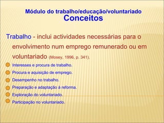 Módulo do trabalho/educação/voluntariado Conceitos Trabalho  - inclui actividades necessárias para o envolvimento num emprego remunerado ou em  voluntariado  (Mosey, 1996, p. 341). Interesses e procura de trabalho. Procura e aquisição de emprego. Desempenho no trabalho. Preparação e adaptação à reforma. Exploração do voluntariado. Participação no voluntariado. 