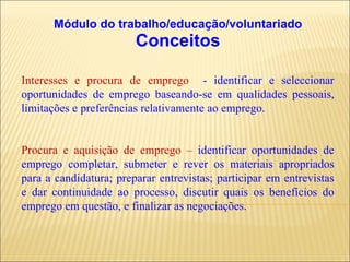 Módulo do trabalho/educação/voluntariado Conceitos Interesses e procura de emprego  - identificar e seleccionar oportunidades de emprego baseando-se em qualidades pessoais, limitações e preferências relativamente ao emprego. Procura e aquisição de emprego –  identificar oportunidades de emprego completar, submeter e rever os materiais apropriados para a candidatura; preparar entrevistas; participar em entrevistas e dar continuidade ao processo, discutir quais os benefícios do emprego em questão, e finalizar as negociações. 