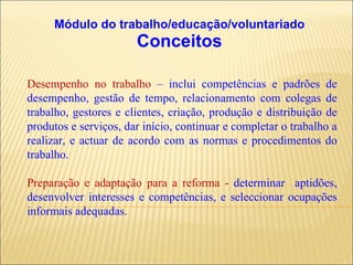 Módulo do trabalho/educação/voluntariado Conceitos Desempenho no trabalho  – inclui competências e padrões de desempenho, gestão de tempo, relacionamento com colegas de trabalho, gestores e clientes, criação, produção e distribuição de produtos e serviços, dar início, continuar e completar o trabalho a realizar, e actuar de acordo com as normas e procedimentos do trabalho. Preparação e adaptação para a reforma -  determinar  aptidões, desenvolver interesses e competências, e seleccionar ocupações informais adequadas.  